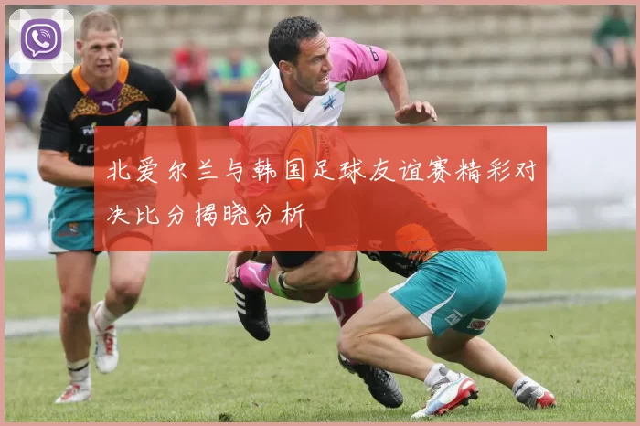 北爱尔兰与韩国足球友谊赛精彩对决比分揭晓分析