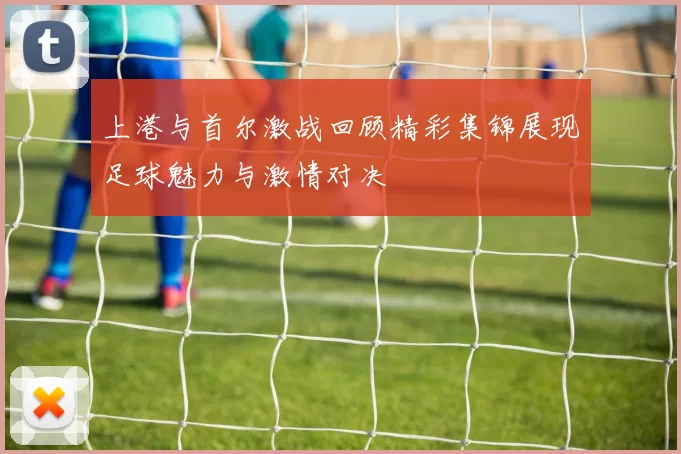 上港与首尔激战回顾精彩集锦展现足球魅力与激情对决