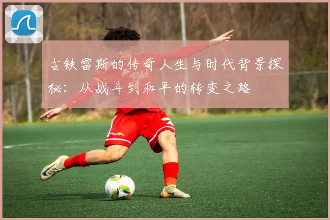 古铁雷斯的传奇人生与时代背景探秘：从战斗到和平的转变之路