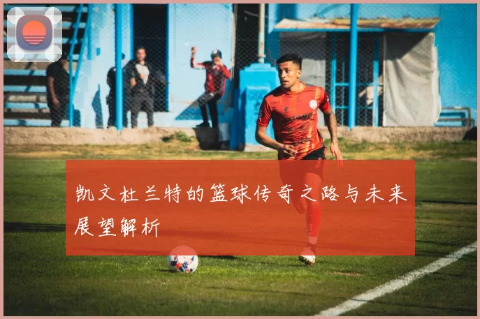 凯文杜兰特的篮球传奇之路与未来展望解析