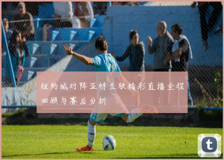 纽约城对阵亚特兰联精彩直播全程回顾与赛后分析