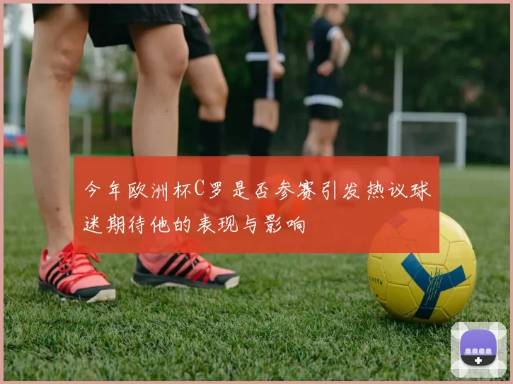 今年欧洲杯C罗是否参赛引发热议球迷期待他的表现与影响