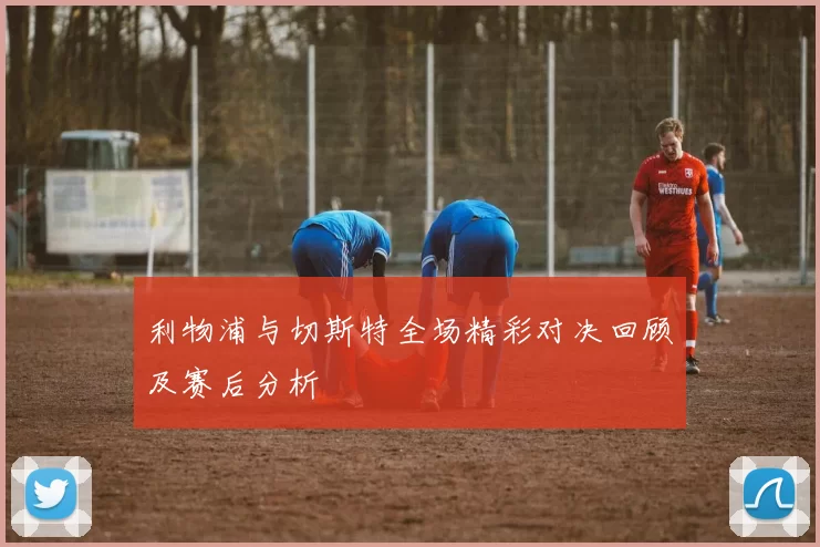 利物浦与切斯特全场精彩对决回顾及赛后分析